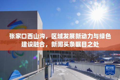 张家口西山沟，区域发展新动力与绿色建设融合，新闻头条瞩目之处