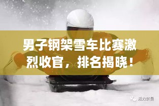 男子钢架雪车比赛激烈收官，排名揭晓！