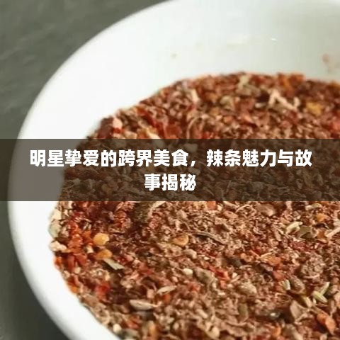 明星挚爱的跨界美食，辣条魅力与故事揭秘