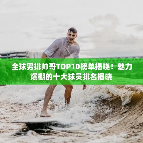 全球男排帅哥TOP10榜单揭晓！魅力爆棚的十大球员排名揭晓