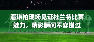 潘玮柏现场见证杜兰特比赛魅力，精彩瞬间不容错过