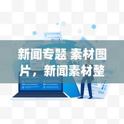 新闻专题 素材图片，新闻素材整理 