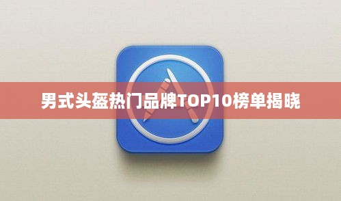 男式头盔热门品牌TOP10榜单揭晓