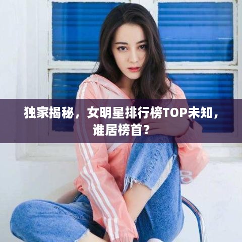 独家揭秘，女明星排行榜TOP未知，谁居榜首？