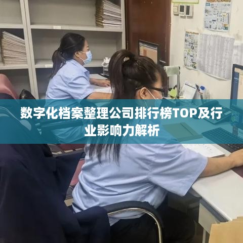 数字化档案整理公司排行榜TOP及行业影响力解析